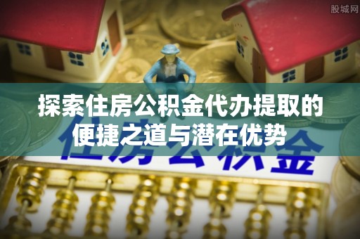 金塘探索住房公积金代办提取的便捷之道与潜在优势
