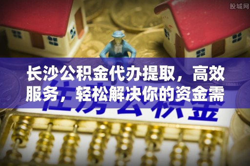金塘长沙公积金代办提取，高效服务，轻松解决你的资金需求