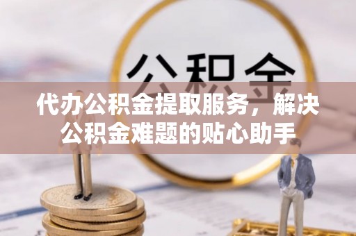 金塘代办公积金提取服务，解决公积金难题的贴心助手