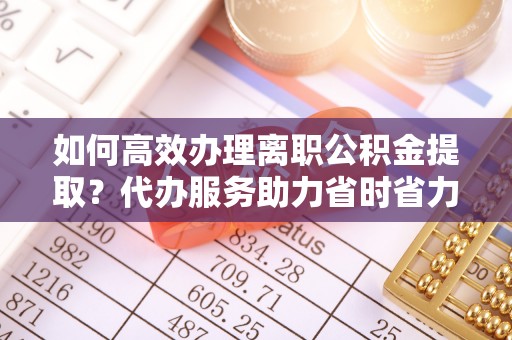 金塘如何高效办理离职公积金提取？代办服务助力省时省力