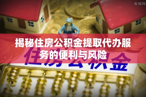 金塘揭秘住房公积金提取代办服务的便利与风险