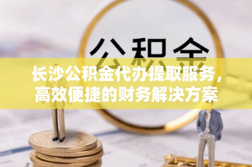 金塘长沙公积金代办提取服务，高效便捷的财务解决方案