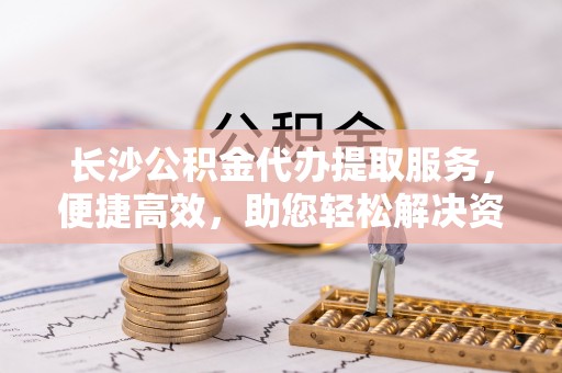 金塘长沙公积金代办提取服务，便捷高效，助您轻松解决资金需求
