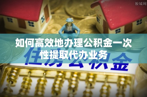 金塘如何高效地办理公积金一次性提取代办业务