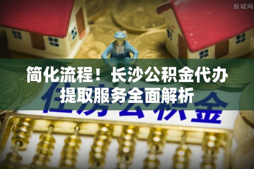 金塘简化流程！长沙公积金代办提取服务全面解析