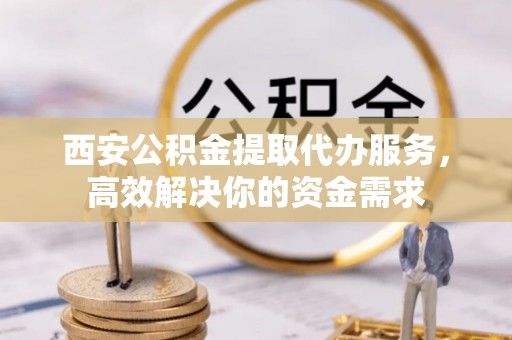 金塘西安公积金提取代办服务，高效解决你的资金需求