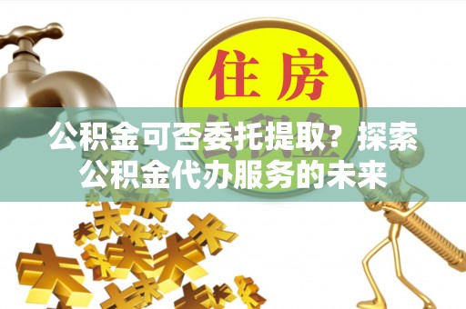 金塘公积金可否委托提取？探索公积金代办服务的未来